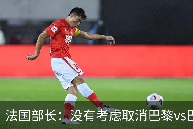 法国部长：没有考虑取消巴黎vs巴萨的比赛，将加强安保措施